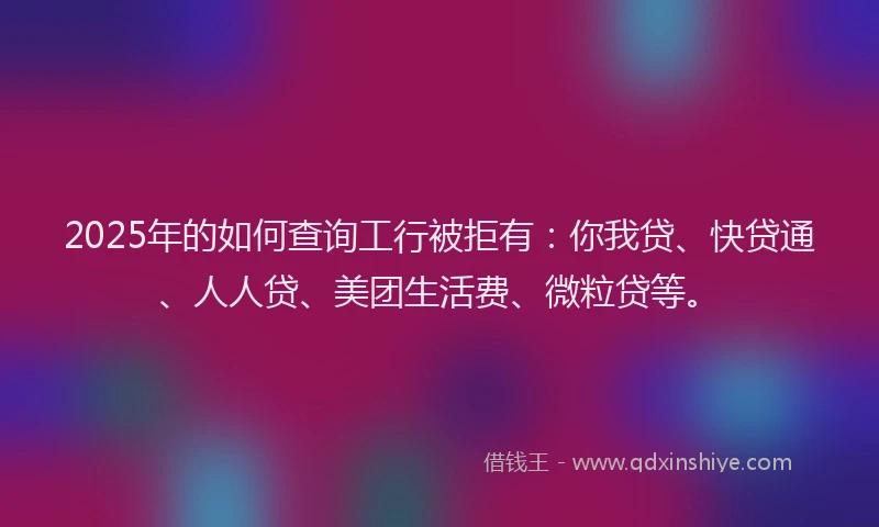 2025年的如何查询工行被拒有：你我贷、快贷通、人人贷、美团生活费、微粒贷等。