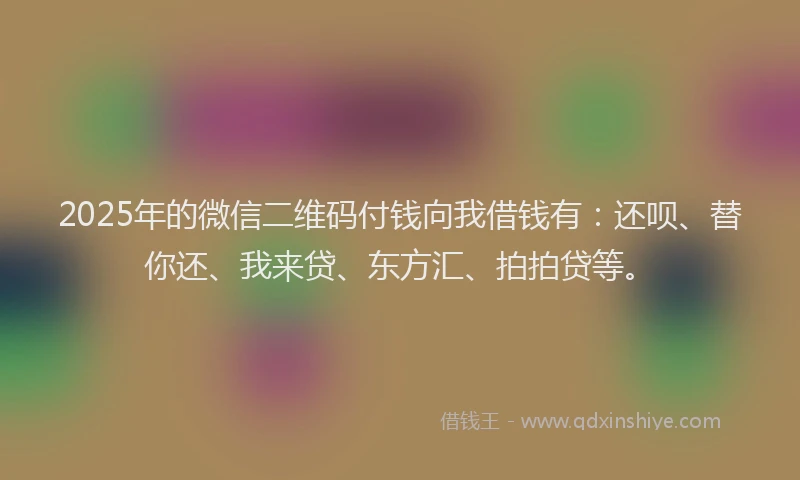 2025年的微信二维码付钱向我借钱有：还呗、替你还、我来贷、东方汇、拍拍贷等。
