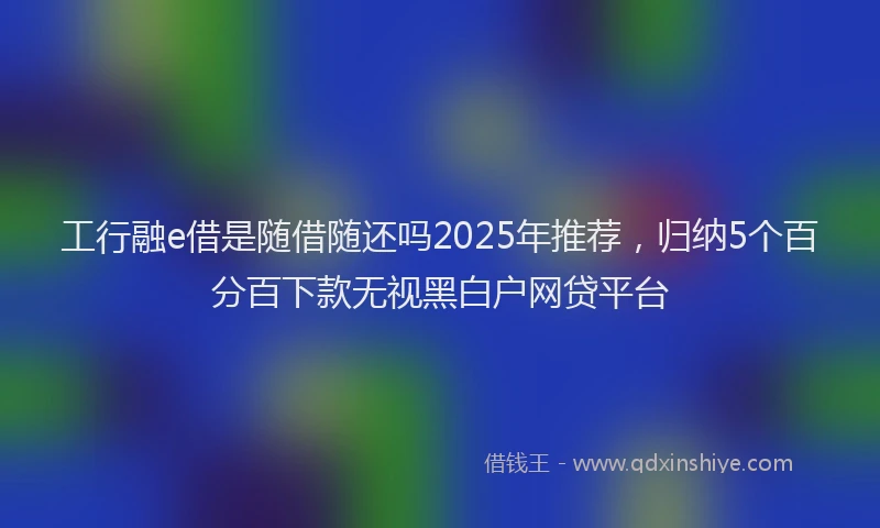 工行融e借是随借随还吗2025年推荐，归纳5个百分百下款无视黑白户网贷平台