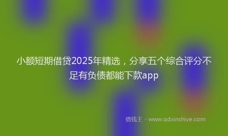 小额短期借贷2025年精选，分享五个综合评分不足有负债都能下款app