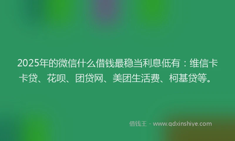 2025年的微信什么借钱最稳当利息低有：维信卡卡贷、花呗、团贷网、美团生活费、柯基贷等。