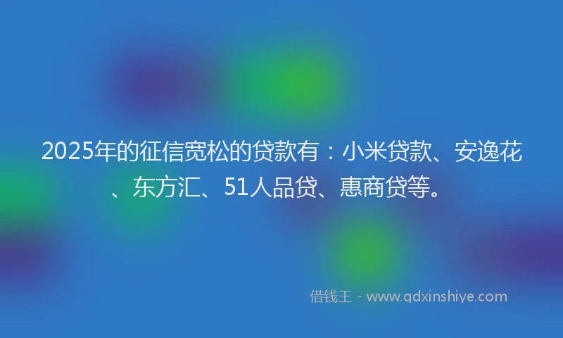 2025年的征信宽松的贷款有：小米贷款、安逸花、东方汇、51人品贷、惠商贷等。