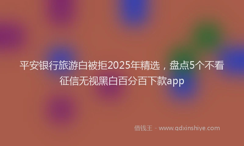 平安银行旅游白被拒2025年精选，盘点5个不看征信无视黑白百分百下款app