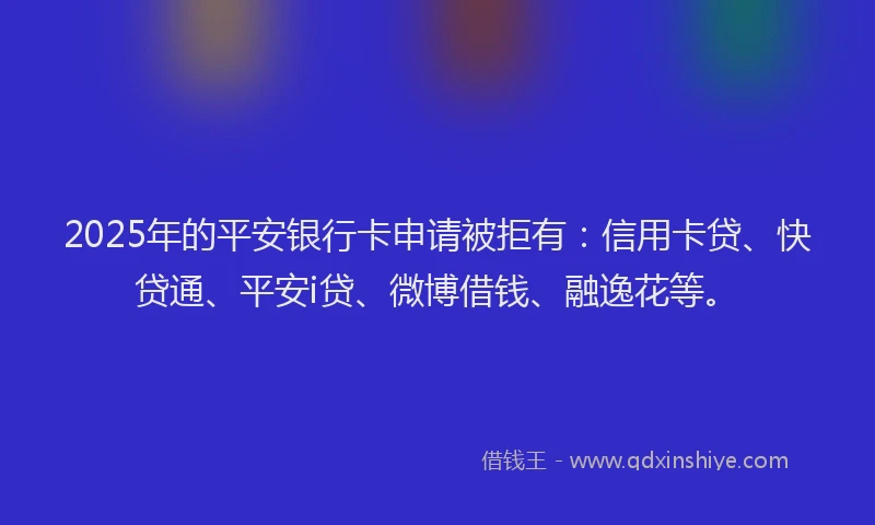 2025年的平安银行卡申请被拒有：信用卡贷、快贷通、平安i贷、微博借钱、融逸花等。