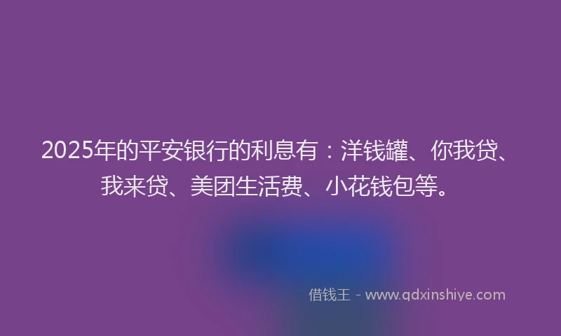 2025年的平安银行的利息有:洋钱罐、你我贷、我来贷、美团生活费、小花钱包等。