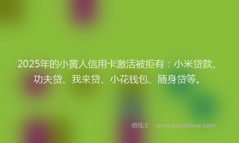 2025年的小黄人信用卡激活被拒有：小米贷款、功夫贷、我来贷、小花钱包、随身贷等。