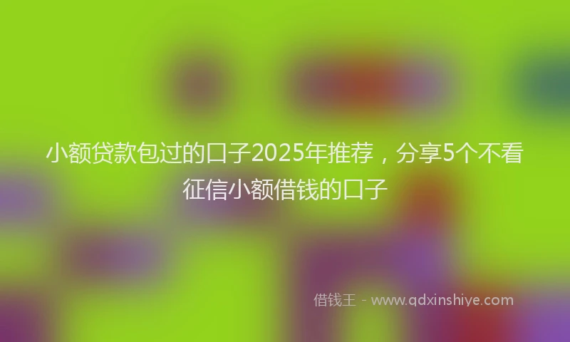 小额贷款包过的口子2025年推荐，分享5个不看征信小额借钱的口子
