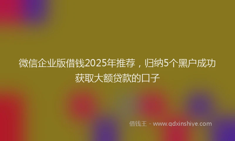 微信企业版借钱2025年推荐，归纳5个黑户成功获取大额贷款的口子