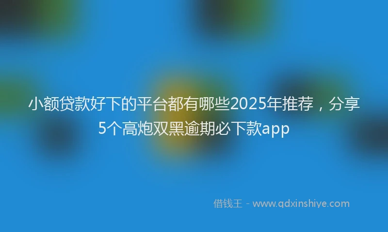 小额贷款好下的平台都有哪些2025年推荐，分享5个高炮双黑逾期必下款app