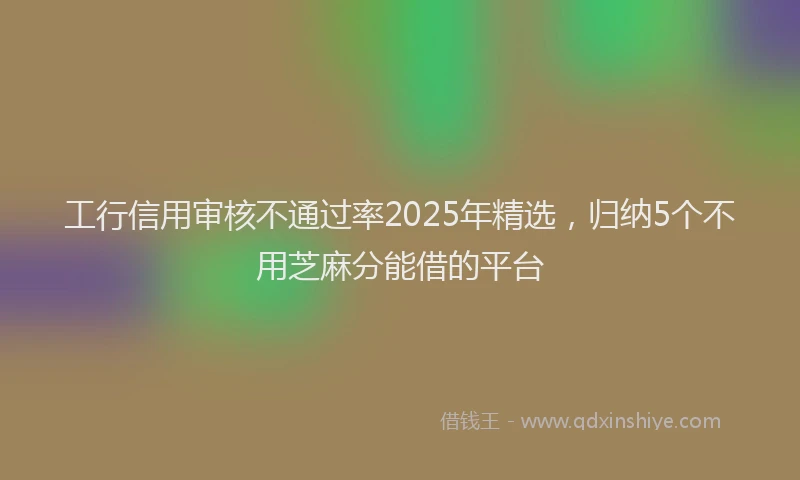 工行信用审核不通过率2025年精选，归纳5个不用芝麻分能借的平台