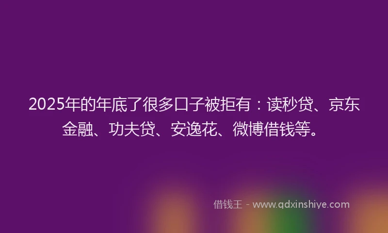 2025年的年底了很多口子被拒有：读秒贷、京东金融、功夫贷、安逸花、微博借钱等。