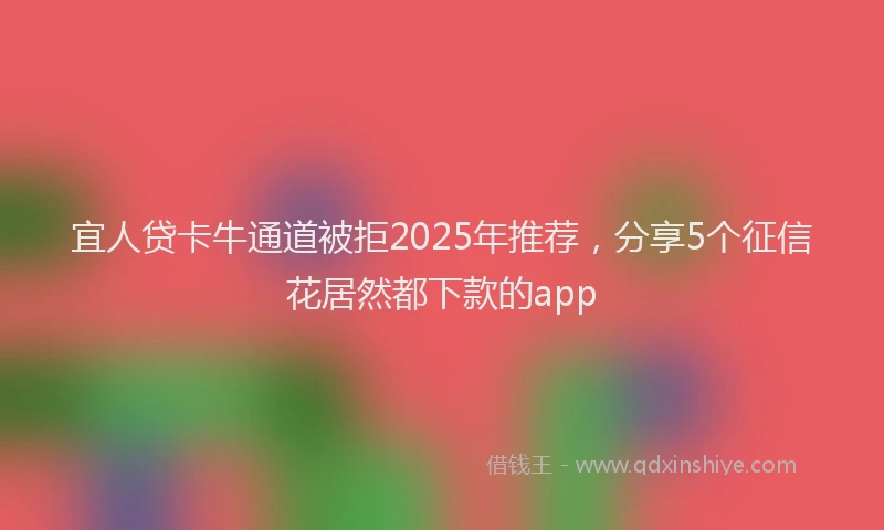 宜人贷卡牛通道被拒2025年推荐，分享5个征信花居然都下款的app