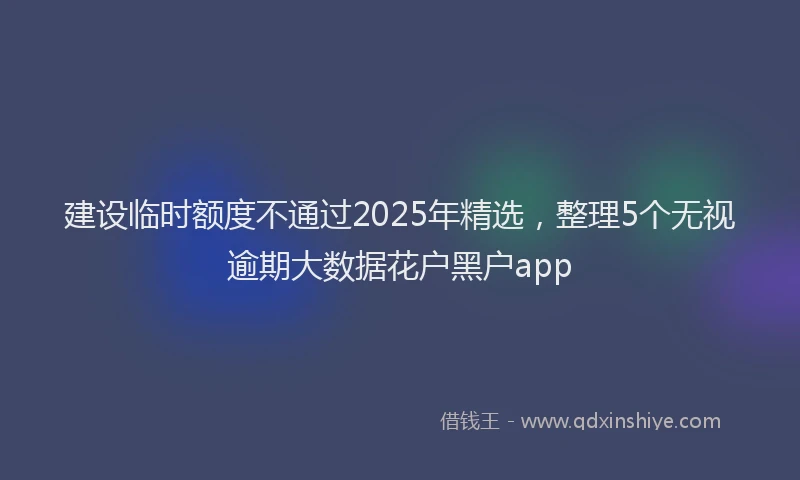 建设临时额度不通过2025年精选，整理5个无视逾期大数据花户黑户app