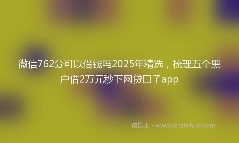 微信762分可以借钱吗2025年精选，梳理五个黑户借2万元秒下网贷口子app