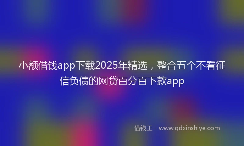 小额借钱app下载2025年精选，整合五个不看征信负债的网贷百分百下款app