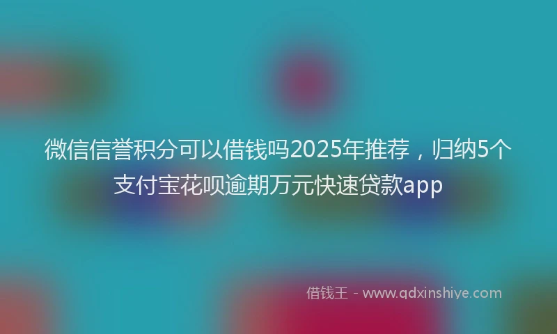 微信信誉积分可以借钱吗2025年推荐，归纳5个支付宝花呗逾期万元快速贷款app