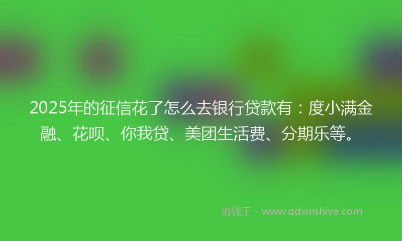 2025年的征信花了怎么去银行贷款有：度小满金融、花呗、你我贷、美团生活费、分期乐等。