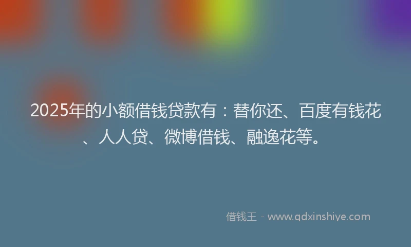 2025年的小额借钱贷款有：替你还、百度有钱花、人人贷、微博借钱、融逸花等。