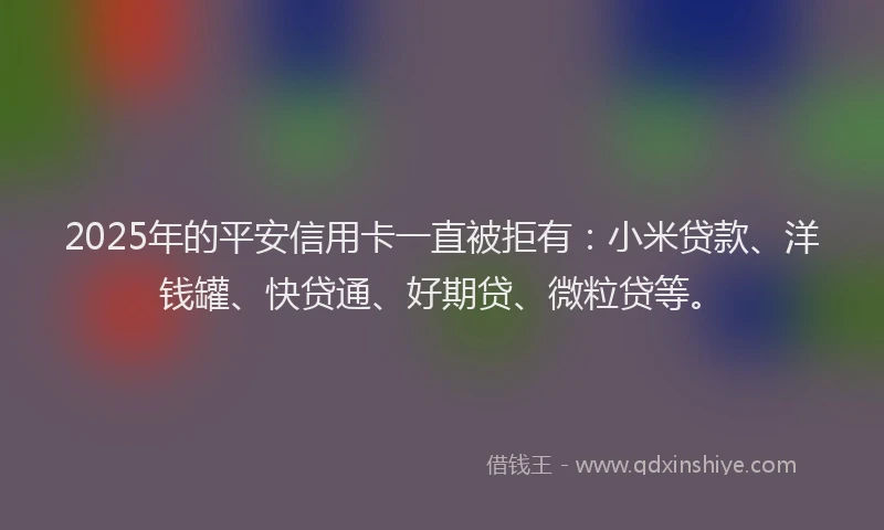 2025年的平安信用卡一直被拒有：小米贷款、洋钱罐、快贷通、好期贷、微粒贷等。