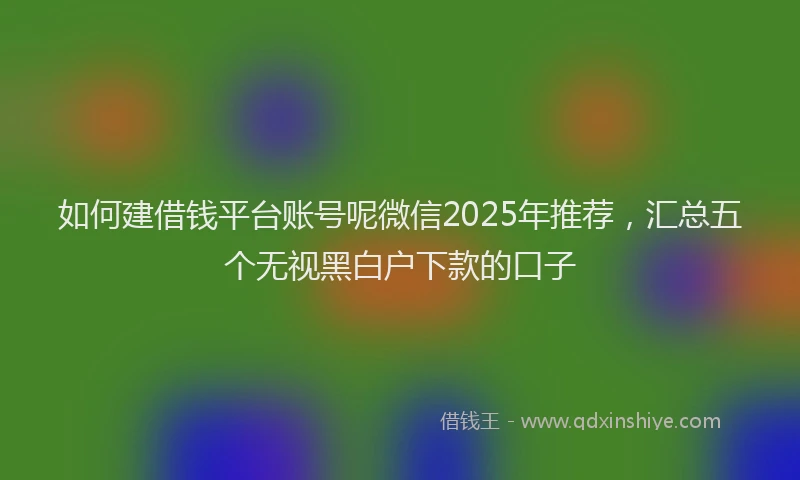 如何建借钱平台账号呢微信2025年推荐，汇总五个无视黑白户下款的口子