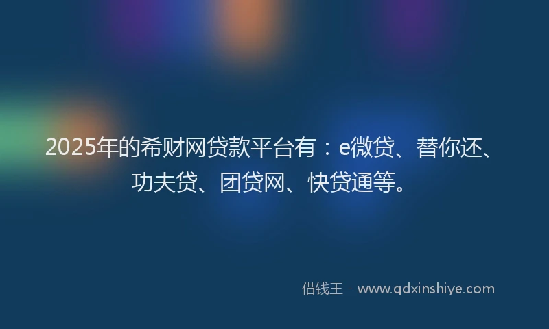 2025年的希财网贷款平台有：e微贷、替你还、功夫贷、团贷网、快贷通等。
