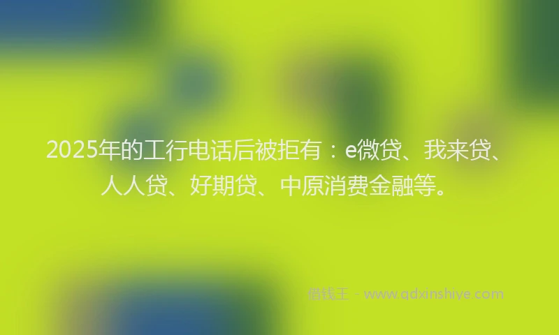 2025年的工行电话后被拒有：e微贷、我来贷、人人贷、好期贷、中原消费金融等。