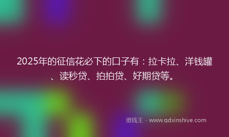 2025年的征信花必下的口子有：拉卡拉、洋钱罐、读秒贷、拍拍贷、好期贷等。
