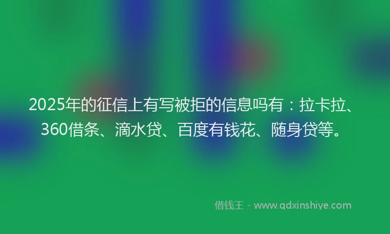 2025年的征信上有写被拒的信息吗有：拉卡拉、360借条、滴水贷、百度有钱花、随身贷等。