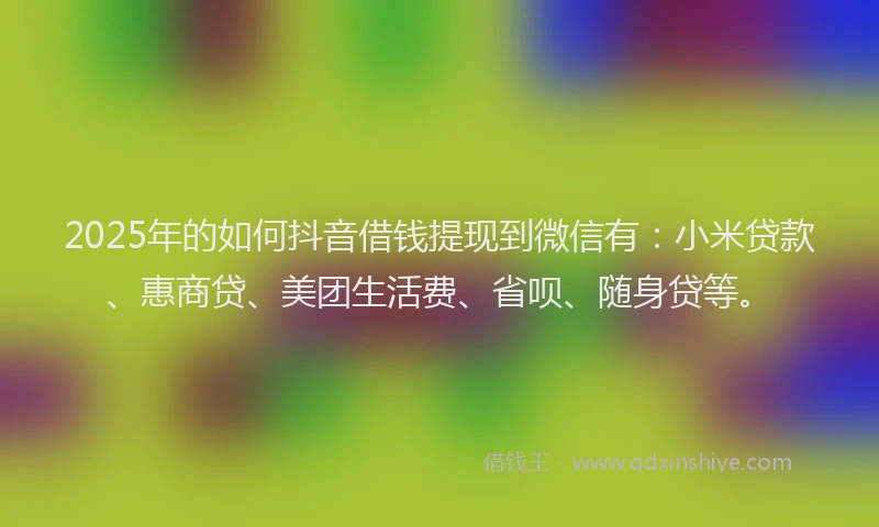 2025年的如何抖音借钱提现到微信有：小米贷款、惠商贷、美团生活费、省呗、随身贷等。