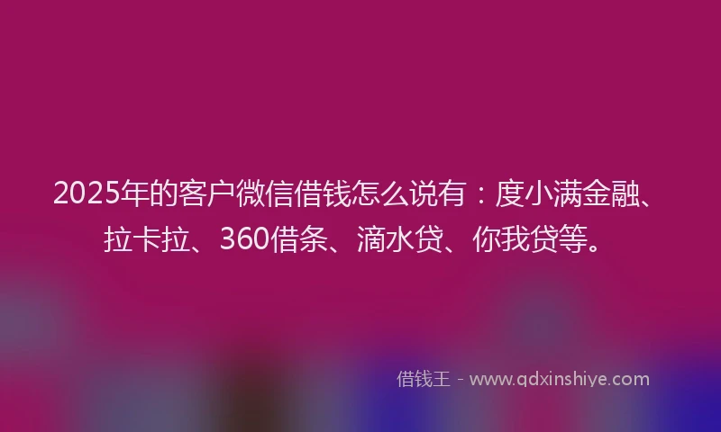 2025年的客户微信借钱怎么说有：度小满金融、拉卡拉、360借条、滴水贷、你我贷等。