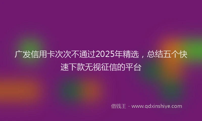 广发信用卡次次不通过2025年精选，总结五个快速下款无视征信的平台