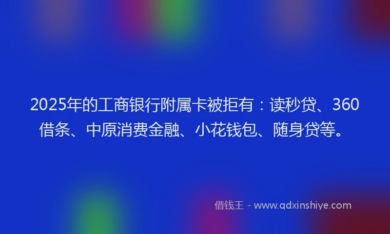 2025年的工商银行附属卡被拒有：读秒贷、360借条、中原消费金融、小花钱包、随身贷等。