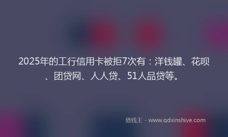 2025年的工行信用卡被拒7次有：洋钱罐、花呗、团贷网、人人贷、51人品贷等。