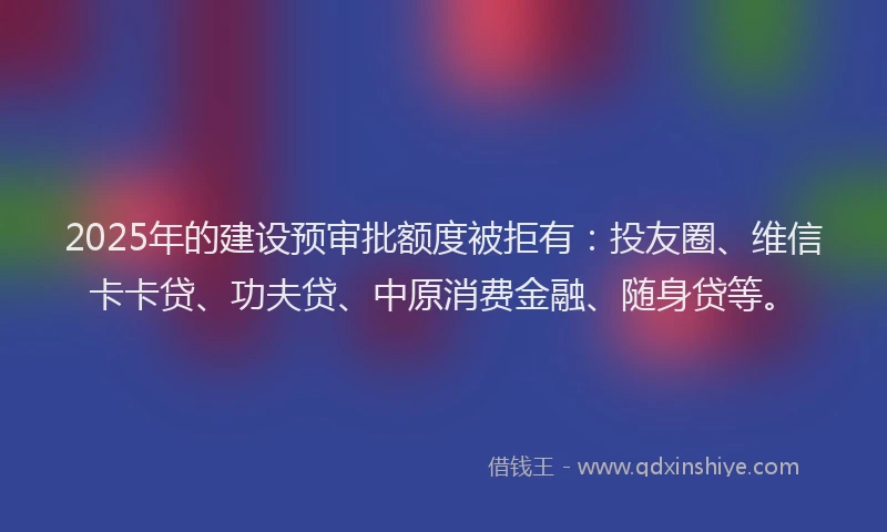 2025年的建设预审批额度被拒有：投友圈、维信卡卡贷、功夫贷、中原消费金融、随身贷等。
