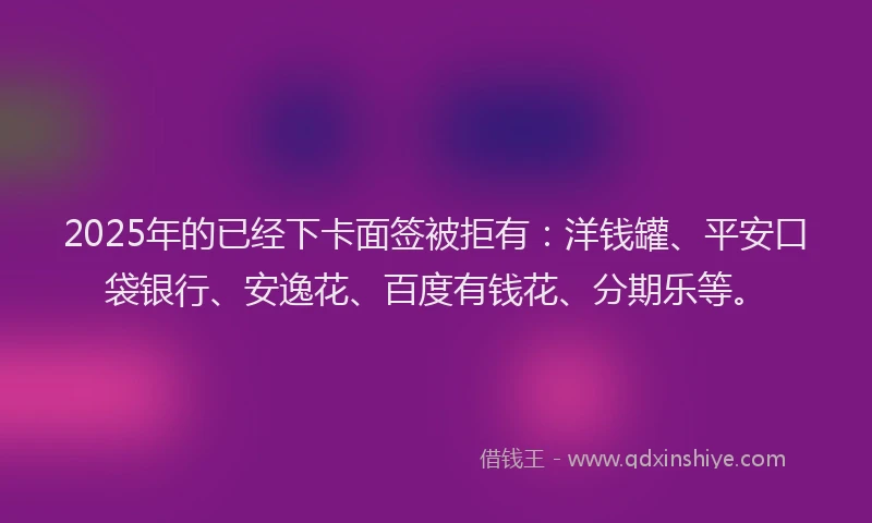 2025年的已经下卡面签被拒有：洋钱罐、平安口袋银行、安逸花、百度有钱花、分期乐等。
