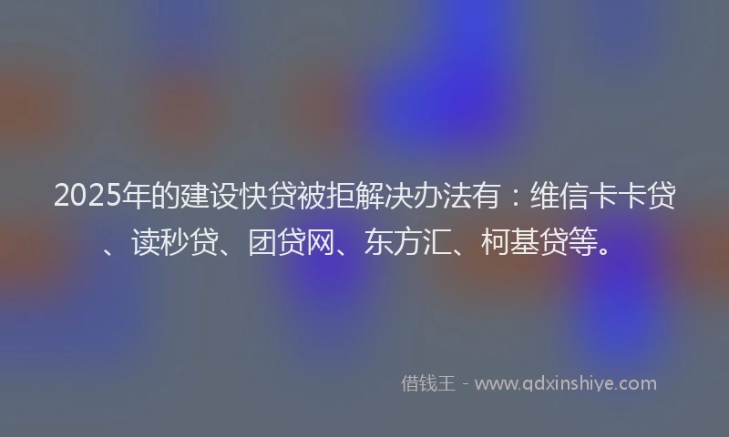 2025年的建设快贷被拒解决办法有：维信卡卡贷、读秒贷、团贷网、东方汇、柯基贷等。