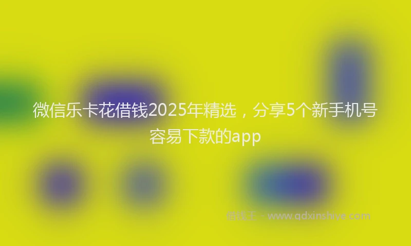 微信乐卡花借钱2025年精选，分享5个新手机号容易下款的app
