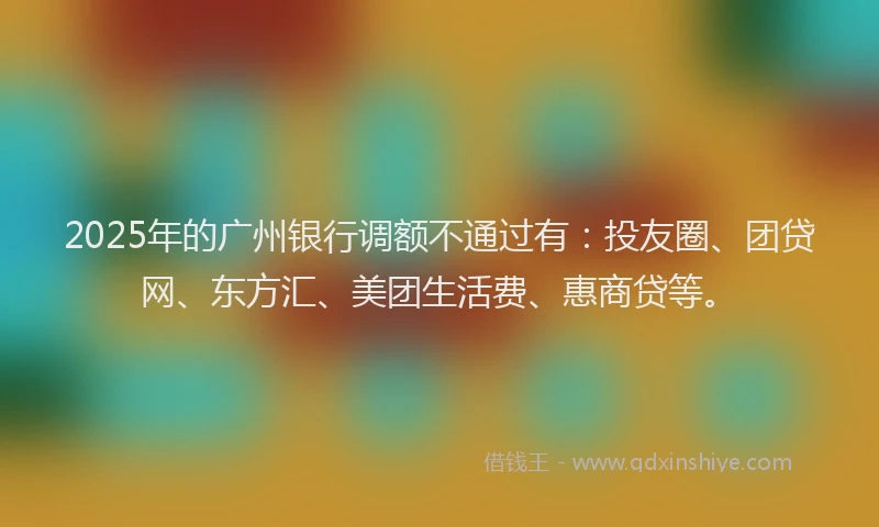 2025年的广州银行调额不通过有：投友圈、团贷网、东方汇、美团生活费、惠商贷等。
