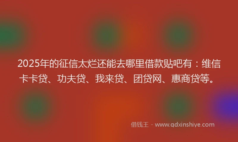 2025年的征信太烂还能去哪里借款贴吧有：维信卡卡贷、功夫贷、我来贷、团贷网、惠商贷等。