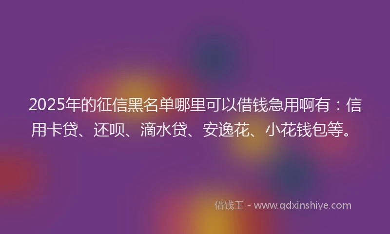 2025年的征信黑名单哪里可以借钱急用啊有：信用卡贷、还呗、滴水贷、安逸花、小花钱包等。