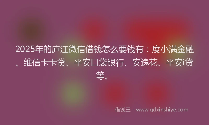 2025年的庐江微信借钱怎么要钱有：度小满金融、维信卡卡贷、平安口袋银行、安逸花、平安i贷等。