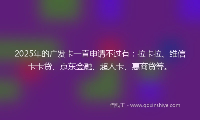 2025年的广发卡一直申请不过有：拉卡拉、维信卡卡贷、京东金融、超人卡、惠商贷等。