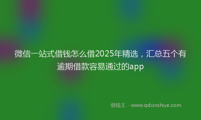 微信一站式借钱怎么借2025年精选，汇总五个有逾期借款容易通过的app