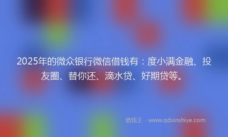 2025年的微众银行微信借钱有：度小满金融、投友圈、替你还、滴水贷、好期贷等。
