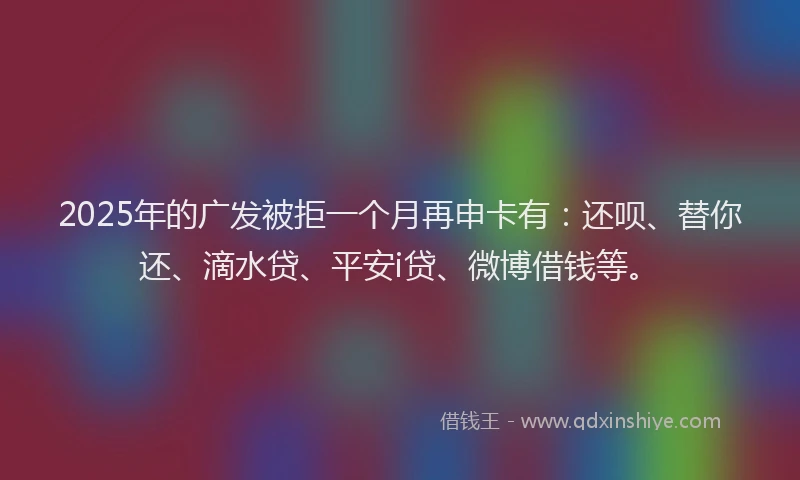 2025年的广发被拒一个月再申卡有：还呗、替你还、滴水贷、平安i贷、微博借钱等。