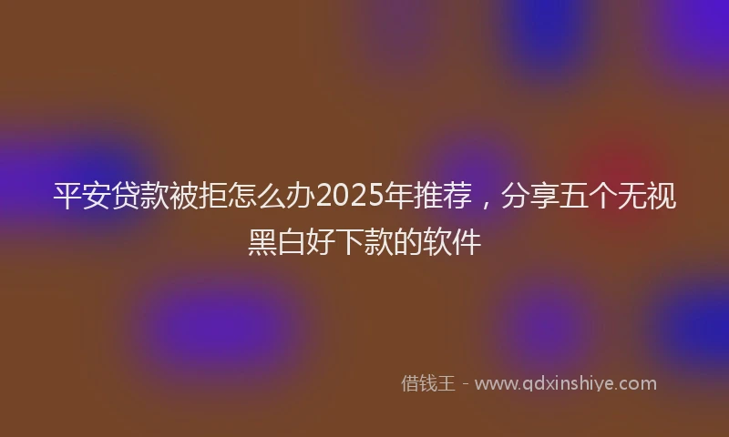 平安贷款被拒怎么办2025年推荐，分享五个无视黑白好下款的软件
