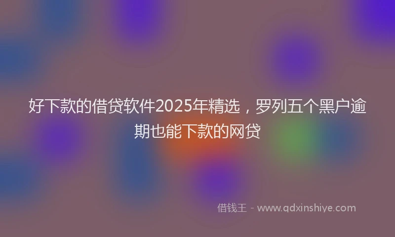 好下款的借贷软件2025年精选，罗列五个黑户逾期也能下款的网贷