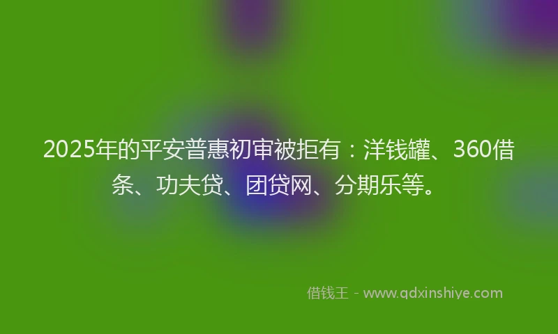 2025年的平安普惠初审被拒有：洋钱罐、360借条、功夫贷、团贷网、分期乐等。