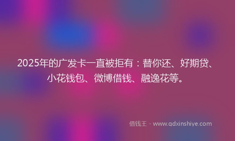 2025年的广发卡一直被拒有：替你还、好期贷、小花钱包、微博借钱、融逸花等。