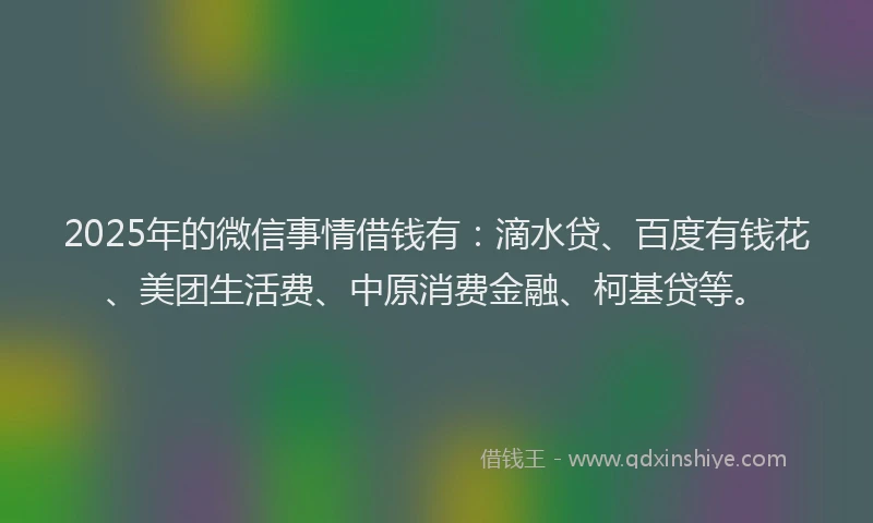 2025年的微信事情借钱有：滴水贷、百度有钱花、美团生活费、中原消费金融、柯基贷等。